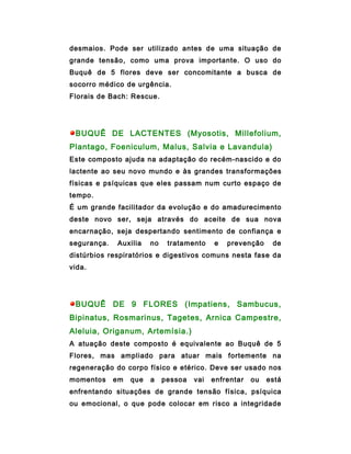 desmaios. Pode ser utilizado antes de uma situação de
grande tensão, como uma prova importante. O uso do
Buquê de 5 flores deve ser concomitante a busca de
socorro médico de urgência.
Florais de Bach: Rescue.




 BUQUÊ DE LACTENTES (Myosotis, Millefolium,
Plantago, Foeniculum, Malus, Salvia e Lavandula)
Este composto ajuda na adaptação do recém-nascido e do
lactente ao seu novo mundo e às grandes transformações
físicas e psíquicas que eles passam num curto espaço de
tempo.
É um grande facilitador da evolução e do amadurecimento
deste novo ser, seja através do aceite de sua nova
encarnação, seja despertando sentimento de confiança e
segurança.   Auxilia    no    tratamento    e   prevenção     de
distúrbios respiratórios e digestivos comuns nesta fase da
vida.




 BUQUÊ DE 9 FLORES (Impatiens, Sambucus,
Bipinatus, Rosmarinus, Tagetes, Arnica Campestre,
Aleluia, Origanum, Artemísia.)
A atuação deste composto é equivalente ao Buquê de 5
Flores, mas ampliado para atuar mais fortemente na
regeneração do corpo físico e etérico. Deve ser usado nos
momentos     em   que   a    pessoa   vai   enfrentar   ou   está
enfrentando situações de grande tensão física, psíquica
ou emocional, o que pode colocar em risco a integridade
 