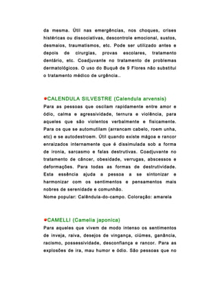 da mesma. Útil nas emergências, nos choques, crises
histéricas ou dissociativas, descontrole emocional, sustos,
desmaios, traumatismos, etc. Pode ser utilizado antes e
depois     de   cirurgias,   provas   escolares,     tratamento
dentário, etc. Coadjuvante no tratamento de problemas
dermatológicos. O uso do Buquê de 9 Flores não substitui
o tratamento médico de urgência..




 CALENDULA SILVESTRE (Calendula arvensis)
Para as pessoas que oscilam rapidamente entre amor e
ódio, calma e agressividade, ternura e violência, para
aqueles que são violentos verbalmente e fisicamente.
Para os que se automutilam (arrancam cabelo, roem unha,
etc) e se autodestroem. Útil quando existe mágoa e rancor
enraizados internamente que é dissimulada sob a forma
de ironia, sarcasmo e falas destrutivas. Coadjuvante no
tratamento de câncer, obesidade, verrugas, abscessos e
deformações. Para todas as formas de destrutividade.
Esta     essência   ajuda    a   pessoa   a   se   sintonizar   e
harmonizar com os sentimentos e pensamentos mais
nobres de serenidade e comunhão.
Nome popular: Calêndula-do-campo. Coloração: amarela




 CAMELLI (Camelia japonica)
Para aqueles que vivem de modo intenso os sentimentos
de inveja, raiva, desejos de vingança, ciúmes, ganância,
racismo, possessividade, desconfiança e rancor. Para as
explosões de ira, mau humor e ódio. São pessoas que no
 