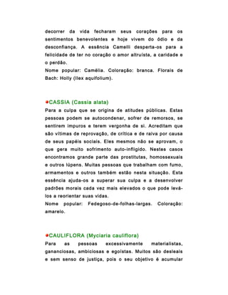 decorrer     da   vida   fecharam   seus   corações    para   os
sentimentos benevolentes e hoje vivem do ódio e da
desconfiança. A essência Camelli desperta-os para a
felicidade de ter no coração o amor altruísta, a caridade e
o perdão.
Nome popular: Camélia. Coloração: branca. Florais de
Bach: Holly (Ilex aquifolium).




 CASSIA (Cassia alata)
Para a culpa que se origina de atitudes públicas. Estas
pessoas podem se autocondenar, sofrer de remorsos, se
sentirem impuros e terem vergonha de si. Acreditam que
são vítimas de reprovação, de crítica e de raiva por causa
de seus papéis sociais. Eles mesmos não se aprovam, o
que gera muito sofrimento auto-infligido. Nestes casos
encontramos grande parte das prostitutas, homossexuais
e outros lúpens. Muitas pessoas que trabalham com fumo,
armamentos e outros também estão nesta situação. Esta
essência ajuda-os a superar sua culpa e a desenvolver
padrões morais cada vez mais elevados o que pode levá-
los a reorientar suas vidas.
Nome    popular:     Fedegoso-de-folhas-largas.       Coloração:
amarelo.




 CAULIFLORA (Myciaria cauliflora)
Para    as        pessoas    excessivamente     materialistas,
gananciosas, ambiciosas e egoístas. Muitos são desleais
e sem senso de justiça, pois o seu objetivo é acumular
 