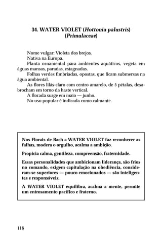 34. WATER VIOLET (Hottonia palustris)
(Primulaceae)
Nome vulgar: Violeta dos brejos.
Nativa na Europa.
Planta ornamental para ambientes aquáticos, vegeta em
águas mansas, paradas, estagnadas.
Folhas verdes fimbriadas, opostas, que ficam submersas na
água ambiental.
As flores lilás-claro com centro amarelo, de 5 pétalas, desa-
brocham em torno da haste vertical.
A florada surge em maio — junho.
No uso popular é indicada como calmante.
Nos Florais de Bach a WATER VIOLET faz reconhecer as
falhas, modera o orgulho, acalma a ambição.
Propicia calma, gentileza, compreensão, fraternidade.
Essas personalidades que ambicionam liderança, são frios
no comando, exigem capitulação na obediência, conside-
ram-se superiores — pouco emocionados — são inteligen-
tes e responsáveis.
A WATER VIOLET equilibra, acalma a mente, permite
um entrosamento pacífico e fraterno.
116
 