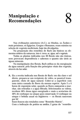 Manipulação e
Recomendações
Nas civilizações anteriores (A.C.), os Hindus, os Árabes e
mais próximos, os Egípcios, Gregos e Romanos, eram exímios na
seleção de vegetais medicinais, hoje tão divulgados.
Na preparação dos remédios de Bach são básicos os ele-
mentos nobres da natureza, isto é: terra, ar, água, sol e vegetais.
Todas as plantas indicadas nos 38 florais não são tóxicas,
nem provocam dependência e sabemos o quanto são úteis as
águas minerais.
Na manipulação dos florais, Bach utiliza-se da energização
da água natural, pela fixação dos princípios vitais dos vegetais,
através da luz solar.
A. Eis a receita indicada nos florais de Bach: em dia claro e sol
direto, prepara-se um recipiente de vidro, se possível trans-
parente, cheio de água natural. Cobre-se a superfície com
uma única camada de flores da mesma espécie. Após 2 a 4
horas de exposição solar, quando as flores começarem a mur-
char, são retiradas e a água filtrada. Selecionados os vidros,
recebem 50% dessa água energizada e mais o acréscimo de
50% de conhaque ou uísque para conservação. O conhaque ou
uísque é bebida usual na Inglaterra — os florais nasceram
por lá!
Esses frascos são rotulados como “Remédio-Matriz”.
Com a indicação do prático ou médico, 2 gotas do “remédio-
8
127
 