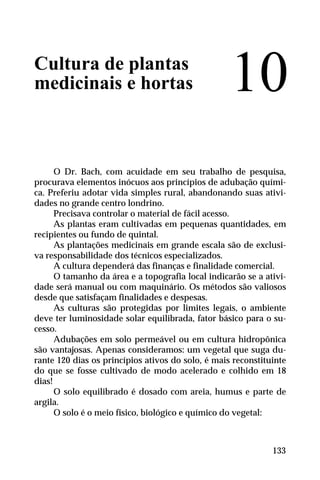 Cultura de plantas
medicinais e hortas
O Dr. Bach, com acuidade em seu trabalho de pesquisa,
procurava elementos inócuos aos princípios de adubação quími-
ca. Preferiu adotar vida simples rural, abandonando suas ativi-
dades no grande centro londrino.
Precisava controlar o material de fácil acesso.
As plantas eram cultivadas em pequenas quantidades, em
recipientes ou fundo de quintal.
As plantações medicinais em grande escala são de exclusi-
va responsabilidade dos técnicos especializados.
A cultura dependerá das finanças e finalidade comercial.
O tamanho da área e a topografia local indicarão se a ativi-
dade será manual ou com maquinário. Os métodos são valiosos
desde que satisfaçam finalidades e despesas.
As culturas são protegidas por limites legais, o ambiente
deve ter luminosidade solar equilibrada, fator básico para o su-
cesso.
Adubações em solo permeável ou em cultura hidropônica
são vantajosas. Apenas consideramos: um vegetal que suga du-
rante 120 dias os princípios ativos do solo, é mais reconstituinte
do que se fosse cultivado de modo acelerado e colhido em 18
dias!
O solo equilibrado é dosado com areia, humus e parte de
argila.
O solo é o meio físico, biológico e químico do vegetal:
10
133
 