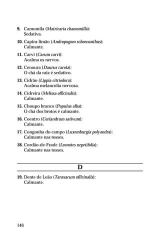 9. Camomila (Matricaria chamomilla):
Sedativa.
10. Capim-limão (Andropogom schoenanthus):
Calmante.
11. Carvi (Carum carvi):
Acalma os nervos.
12. Cenoura (Daurus carota):
O chá da raiz é sedativo.
13. Cidrão (Lippia citriodora):
Acalma melancolia nervosa.
14. Cidreira (Melissa officinalis):
Calmante.
15. Choupo branco (Populus alba):
O chá dos brotos é calmante.
16. Coentro (Coriandrum sativum):
Calmante.
17. Congonha do campo (Luxemburgia polyandra):
Calmante nas tosses.
18. Cordão-de-Frade (Leonotes nepetifolia):
Calmante nas tosses.
D
19. Dente de Leão (Taraxacum officinalis):
Calmante.
146
 