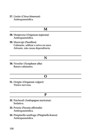 27. Limão (Citrus himonum):
Antiespasmódica.
M
28. Manjerona (Origanum majorana):
Antiespasmódica.
29. Maracujá (Passiflora):
Calmante, utilizar a seiva ou suco.
Atirante, não causa dependência.
N
30. Nenúfar (Nymphaeae alba):
Raízes calmantes.
O
31. Orégão (Oreganum vulgare):
Tônico nervoso.
P
32. Patchouli (Andropogom muricatus):
Sedativo.
33. Peônia (Paconia officinalis):
Antiespasmódica.
34. Pimpinella saxifraga (Pimpinella branca):
Antiespasmódica.
150
 