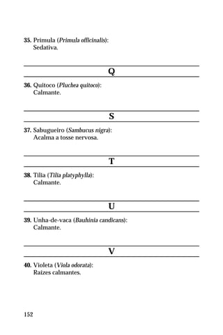 35. Prímula (Primula officinalis):
Sedativa.
Q
36. Quitoco (Pluchea quitoco):
Calmante.
S
37. Sabugueiro (Sambucus nigra):
Acalma a tosse nervosa.
T
38. Tília (Tilia platyphylla):
Calmante.
U
39. Unha-de-vaca (Bauhinia candicans):
Calmante.
V
40. Violeta (Viola odorata):
Raízes calmantes.
152
 