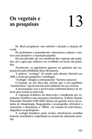 Os vegetais e
as pesquisas
Dr. Bach pesquisava com método e atenção a atuação do
verde.
De preferência e pessoalmente, selecionava a planta e ano-
tava suas atuações e a reputação popular.
Era incentivador do uso medicinal dos vegetais não poluí-
dos, até a água que utilizava era recolhida em locais não poluí-
dos.
Atualmente, os agrotóxicos gasosos ou químicos são res-
ponsáveis pela debilidade física do homem.
A palavra “ecologia” foi usada pelo alemão Haechel em
1930, e aceita por geógrafos e sociólogos.
“Ecologia” designa o entrosamento “homem-natureza”.
O homem, no seu dia-a-dia, precisa que o seu equilíbrio
“mental-físico” seja favorecido pelo ambiente de sua vivência.
A preocupação com a preservação ambiental deixou de ser
local, para tornar-se universal.
A vegetação brasileira foi observada e classificada por ex-
pedições científicas com anotações elucidativas. O Barão alemão
Alexander Humbol (1769-1854) deixou um grande acervo de es-
tudos de climatologia, biogeografia e oceanografia, referentes à
Amazônia, e denominou-a “Hiléia”, de campos de solos firmes,
alagadiços ou pedregosos.
A ecologia brasileira pode receber interferência mundial
fraterna consultativa, respeitando as normas de soberania nacio-
nal.
13
155
 