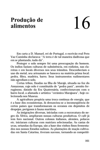 Produção de
alimentos
Em carta a D. Manuel, rei de Portugal, o escrivão real Pero
Vaz Caminha declarava: “A terra é de tal maneira dadivosa que
em se plantando, tudo dá”.
Proteger o solo sempre foi uma preocupação do homem.
Os índios faziam culturas de subsistência, em rodízios, nas cla-
reiras e em locais diversos nos seus trânsitos. Desconheciam o
uso do metal, seu artesanato se baseava na matéria-prima local:
pedra, fibra, madeira, barro. Seus instrumentos rudimentares
não agrediam o solo.
Certas tribos, fixadas na Ilha de Marajó, situada na foz do
Amazonas, cujo solo é constituído de “pedra pará”, arenito fer-
ruginoso, datado da Era Quaternária, confeccionavam com o
barro local, a afamada e artística “cerâmica Marajoara”, hoje co-
lecionada nos Museus.
A agricultura propicia uma troca contínua de energia, que
é a base dos ecossistemas. Já denunciou-se a inconseqüência de
certos países que transformaram os oceanos em depósitos de
despejos, perigosos à fauna marítima.
As imigrações diversas, iniciadas com a escravatura do ne-
gro da África, ampliaram nossas culturas produtivas. O café já
tem foro nacional. Outros colonos italianos, alemães, polacos
etc. iniciaram culturas com matrizes selecionadas. As castas de
uvas, oriundas da Europa, são a base dos vinhos finos fermenta-
dos nos nossos Estados sulinos. As plantações de maçãs cultiva-
das em Santa Catarina, tiveram sucesso, tornando-as competiti-
16
161
 