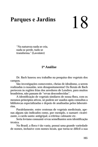 Parques e Jardins
“Na natureza nada se cria,
nada se perde, tudo se
transforma." (Lavoisier)
1ª Análise
Dr. Bach baseou seu trabalho na pesquisa dos vegetais dos
campos.
São investigações comoventes, cheias de idealismo, a serem
realizadas à exaustão, sem desapontamentos! Os florais de Bach
pertecem às regiões frias dos arredores de Londres, para muitos
brasileiros, não passam de “ervas desconhecidas”.
A identificação de vegetais similares de nossa flora, com os
mesmos princípios ativos, só podem ser usados após consultas a
bibliotecas especializadas e depois de analisadas pelos laborató-
rios.
Paralelamente, entre centenas de vegetais medicinais, ape-
nas alguns são indicados como, por exemplo, o sumaré: cicatri-
zante, o cardo santo: antigripal, a eritrina: calmante etc.
Seria leviano consumir ervas semelhantes sem identificação
técnica.
No Brasil, a flora é tão vasta, possui uma grande variedade
de nomes, inclusive com nomes locais, que torna-se difícil a sua
18
165
 