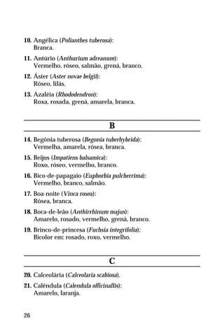 10. Angélica (Polianthes tuberosa):
Branca.
11. Antúrio (Anthurium adreanum):
Vermelho, róseo, salmão, grená, branco.
12. Áster (Aster novae belgii):
Róseo, lilás.
13. Azaléia (Rhododendron):
Roxa, rosada, grená, amarela, branca.
B
14. Begônia tuberosa (Begonia tuberhybrida):
Vermelha, amarela, rósea, branca.
15. Beijos (Impatiens balsamica):
Roxo, róseo, vermelho, branco.
16. Bico-de-papagaio (Euphorbia pulcherrima):
Vermelho, branco, salmão.
17. Boa-noite (Vinca rosea):
Rósea, branca.
18. Boca-de-leão (Anthirrhinum majus):
Amarelo, rosado, vermelho, grená, branco.
19. Brinco-de-princesa (Fuchsia integrifolia):
Bicolor em: rosado, roxo, vermelho.
C
20. Calceolária (Calceolaria scabiosa).
21. Calêndula (Calendula officinallis):
Amarelo, laranja.
26
 