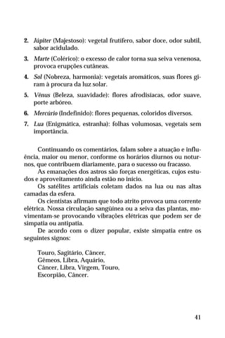2. Júpiter (Majestoso): vegetal frutífero, sabor doce, odor subtil,
sabor acidulado.
3. Marte (Colérico): o excesso de calor torna sua seiva venenosa,
provoca erupções cutâneas.
4. Sol (Nobreza, harmonia): vegetais aromáticos, suas flores gi-
ram à procura da luz solar.
5. Vênus (Beleza, suavidade): flores afrodisíacas, odor suave,
porte arbóreo.
6. Mercúrio (Indefinido): flores pequenas, coloridos diversos.
7. Lua (Enigmática, estranha): folhas volumosas, vegetais sem
importância.
Continuando os comentários, falam sobre a atuação e influ-
ência, maior ou menor, conforme os horários diurnos ou notur-
nos, que contribuem diariamente, para o sucesso ou fracasso.
As emanações dos astros são forças energéticas, cujos estu-
dos e aproveitamento ainda estão no início.
Os satélites artificiais coletam dados na lua ou nas altas
camadas da esfera.
Os cientistas afirmam que todo atrito provoca uma corrente
elétrica. Nossa circulação sangüínea ou a seiva das plantas, mo-
vimentam-se provocando vibrações elétricas que podem ser de
simpatia ou antipatia.
De acordo com o dizer popular, existe simpatia entre os
seguintes signos:
Touro, Sagitário, Câncer,
Gêmeos, Libra, Aquário,
Câncer, Libra, Virgem, Touro,
Escorpião, Câncer.
41
 