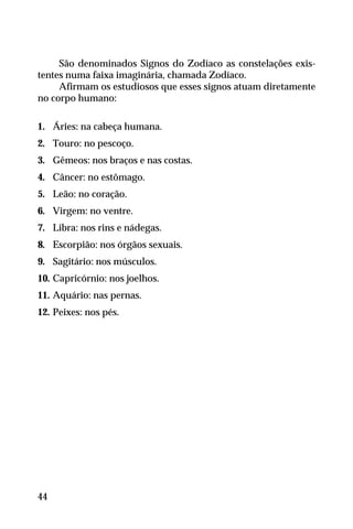 São denominados Signos do Zodíaco as constelações exis-
tentes numa faixa imaginária, chamada Zodíaco.
Afirmam os estudiosos que esses signos atuam diretamente
no corpo humano:
1. Áries: na cabeça humana.
2. Touro: no pescoço.
3. Gêmeos: nos braços e nas costas.
4. Câncer: no estômago.
5. Leão: no coração.
6. Virgem: no ventre.
7. Libra: nos rins e nádegas.
8. Escorpião: nos órgãos sexuais.
9. Sagitário: nos músculos.
10. Capricórnio: nos joelhos.
11. Aquário: nas pernas.
12. Peixes: nos pés.
44
 