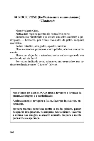 26. ROCK ROSE (Helianthemum nummularium)
(Cistaceae)
Nome vulgar: Cisto.
Nativa nas regiões quentes do hemisfério norte.
Subarbusto ramificado que cresce em solos calcários e pe-
dregosos — herbáceo, por vezes revestidos de pêlos, conjunto
aromático.
Folhas estreitas, alongadas, opostas, inteiras.
Flores amarelas, pequenas, cinco pétalas, abertas sucessiva-
mente.
Florescem de junho a setembro, encontradas vegetando nos
estados do sul do Brasil.
Por vezes, indicada como calmante, anti-reumático, sua re-
sina é conhecida como “Cádono” (alívio).
Nos Florais de Bach o ROCK ROSE favorece a firmeza da
mente, a coragem e a cordialidade.
Acalma a mente, revigora o físico, favorece iniciativas, en-
tusiasmo.
Prepara reações benéficas contra o medo, pânico, pavor,
desgraças imaginárias, desamparo. Socialmente, favorece
a estima dos amigos, o socorro atuante. Prepara a mente
para a fé e a esperança.
100
 