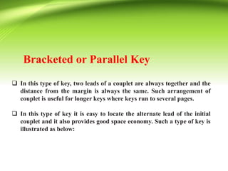 Bracketed or Parallel Key
 In this type of key, two leads of a couplet are always together and the
distance from the margin is always the same. Such arrangement of
couplet is useful for longer keys where keys run to several pages.
 In this type of key it is easy to locate the alternate lead of the initial
couplet and it also provides good space economy. Such a type of key is
illustrated as below:
 