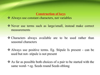 Construction of keys
 Always use constant characters, not variables
 Never use terms such as large/small, instead make correct
measurements
 Characters always available are to be used rather than
seasonal characters
 Always use positive terms. Eg. Stipule Is present - can be
used but not- stipule is not present
 As far as possible both choices of a pair to be started with the
same word- • eg. Seeds round Seeds oblong
 