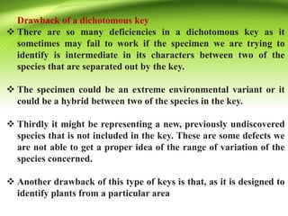 Drawback of a dichotomous key
 There are so many deficiencies in a dichotomous key as it
sometimes may fail to work if the specimen we are trying to
identify is intermediate in its characters between two of the
species that are separated out by the key.
 The specimen could be an extreme environmental variant or it
could be a hybrid between two of the species in the key.
 Thirdly it might be representing a new, previously undiscovered
species that is not included in the key. These are some defects we
are not able to get a proper idea of the range of variation of the
species concerned.
 Another drawback of this type of keys is that, as it is designed to
identify plants from a particular area
 