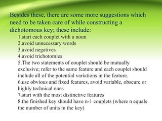 Besides these, there are some more suggestions which
need to be taken care of while constructing a
dichotomous key; these include:
1.start each couplet with a noun
2.avoid unnecessary words
3.avoid negatives
4.avoid trichotomies
5.The two statements of couplet should be mutually
exclusive; refer to the same feature and each couplet should
include all of the potential variations in the feature.
6.use obvious and fixed features, avoid variable, obscure or
highly technical ones
7.start with the most distinctive features
8.the finished key should have n-1 couplets (where n equals
the number of units in the key)
 
