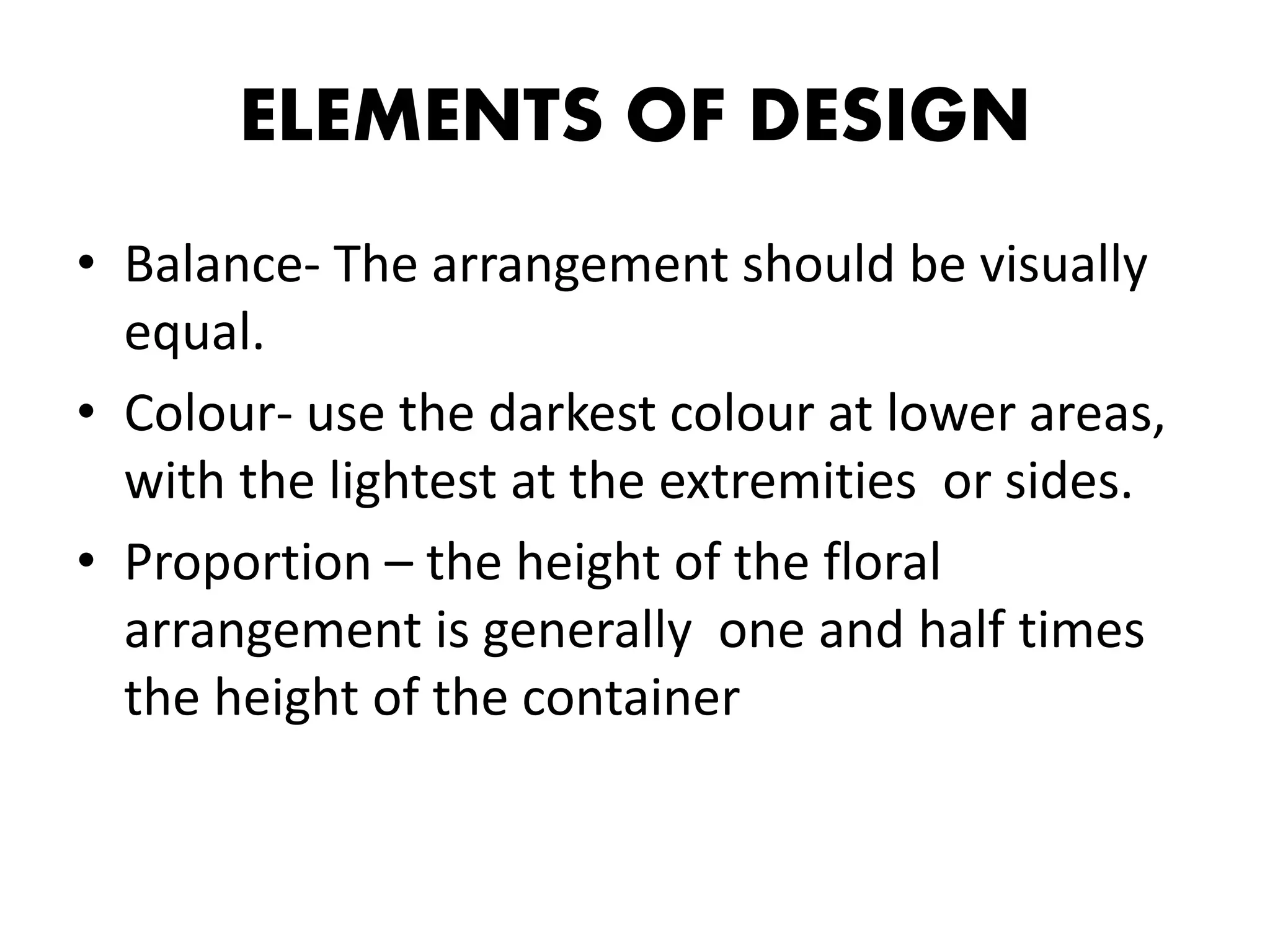 ELEMENTS OF DESIGN
• Balance- The arrangement should be visually
equal.
• Colour- use the darkest colour at lower areas,
with the lightest at the extremities or sides.
• Proportion – the height of the floral
arrangement is generally one and half times
the height of the container