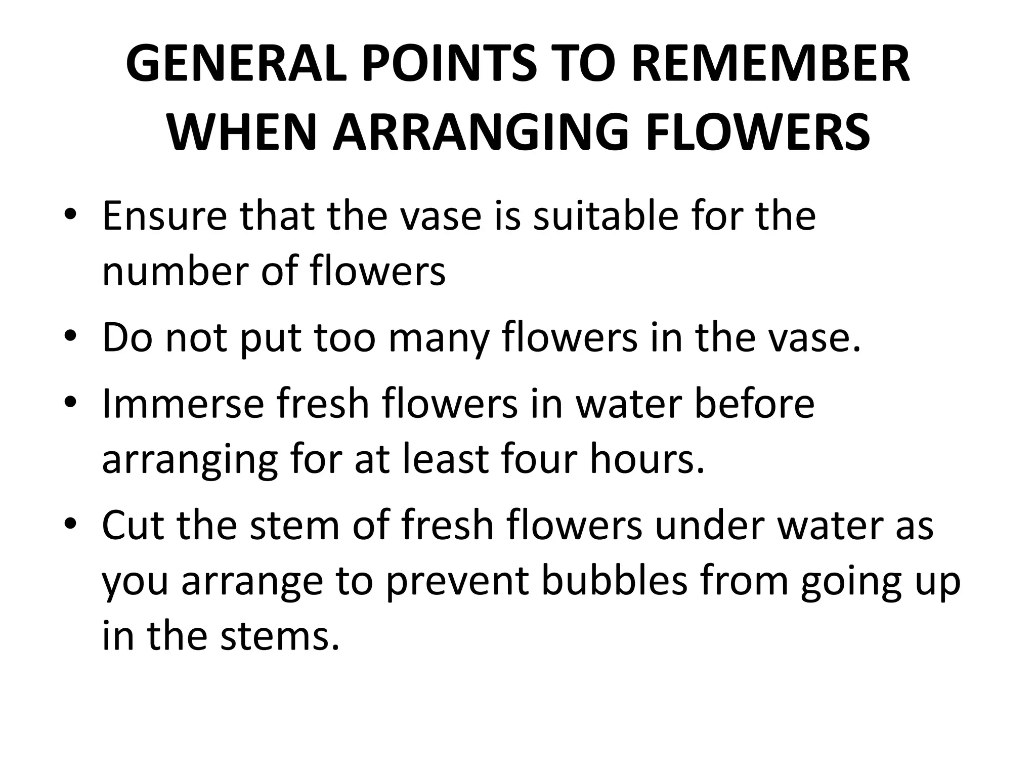 GENERAL POINTS TO REMEMBER
WHEN ARRANGING FLOWERS
• Ensure that the vase is suitable for the
number of flowers
• Do not put too many flowers in the vase.
• Immerse fresh flowers in water before
arranging for at least four hours.
• Cut the stem of fresh flowers under water as
you arrange to prevent bubbles from going up
in the stems.