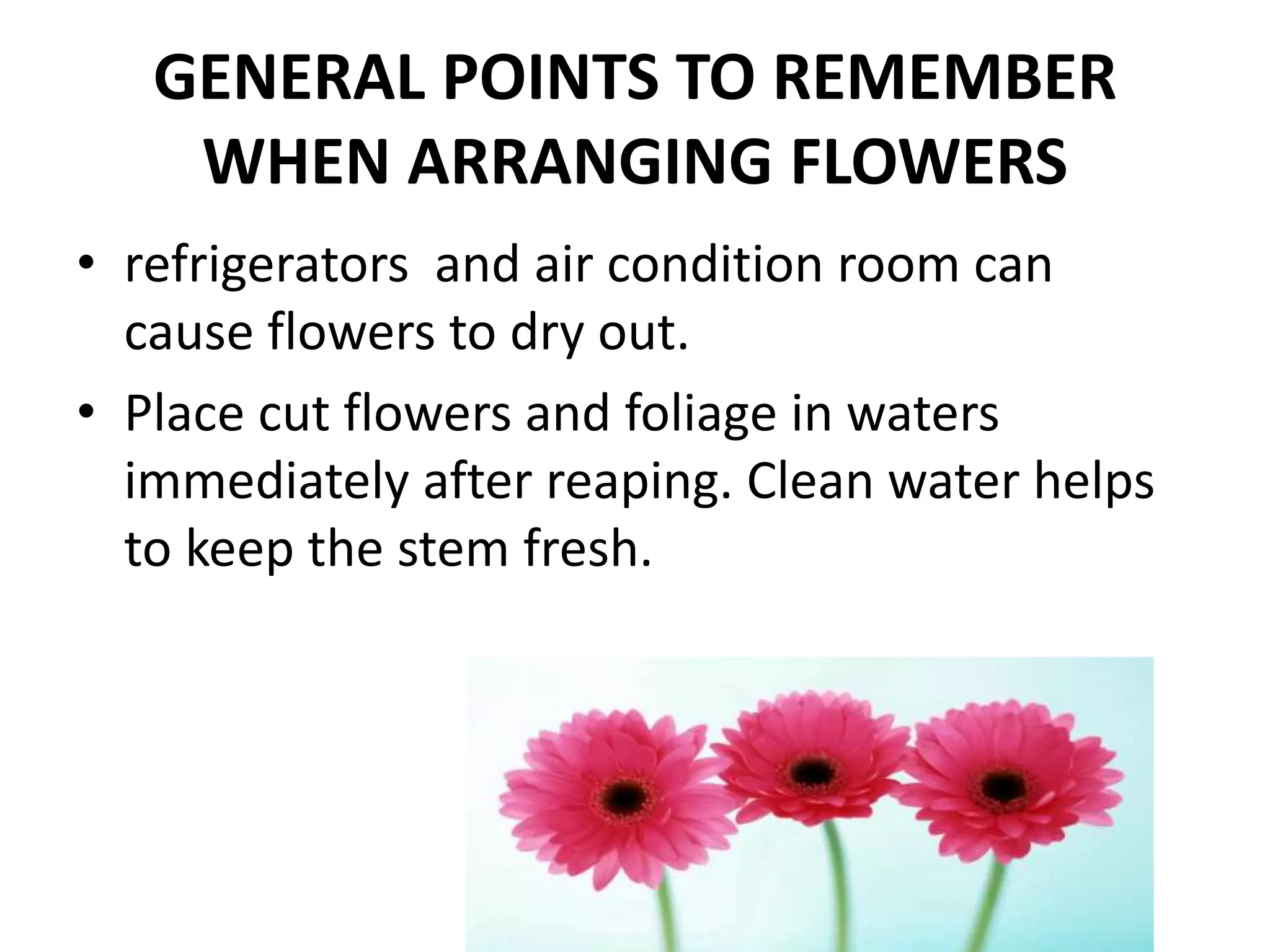 GENERAL POINTS TO REMEMBER
WHEN ARRANGING FLOWERS
• refrigerators and air condition room can
cause flowers to dry out.
• Place cut flowers and foliage in waters
immediately after reaping. Clean water helps
to keep the stem fresh.