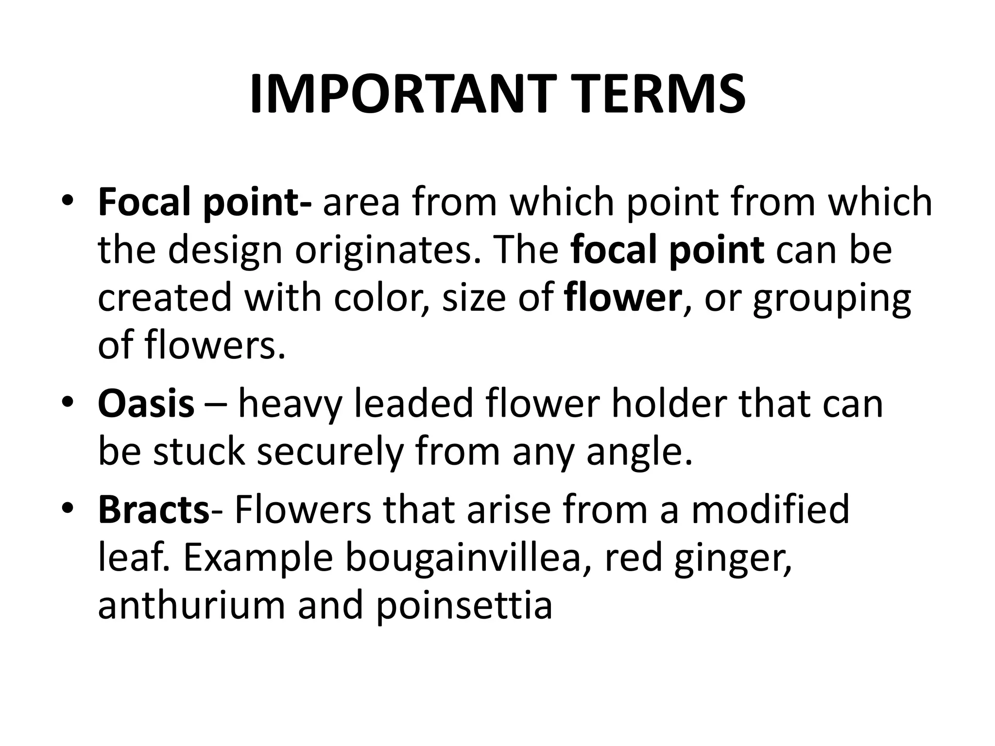 IMPORTANT TERMS
• Focal point- area from which point from which
the design originates. The focal point can be
created with color, size of flower, or grouping
of flowers.
• Oasis – heavy leaded flower holder that can
be stuck securely from any angle.
• Bracts- Flowers that arise from a modified
leaf. Example bougainvillea, red ginger,
anthurium and poinsettia