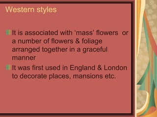 Western styles
It is associated with ‘mass’ flowers or
a number of flowers & foliage
arranged together in a graceful
manner
It was first used in England & London
to decorate places, mansions etc.
 