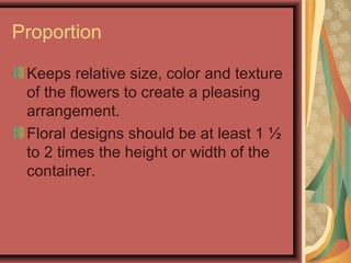 Proportion
Keeps relative size, color and texture
of the flowers to create a pleasing
arrangement.
Floral designs should be at least 1 ½
to 2 times the height or width of the
container.
 