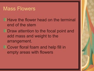 Mass Flowers
Have the flower head on the terminal
end of the stem
Draw attention to the focal point and
add mass and weight to the
arrangement.
Cover floral foam and help fill in
empty areas with flowers
 