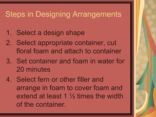 Steps in Designing Arrangements
1. Select a design shape
2. Select appropriate container, cut
floral foam and attach to container
3. Set container and foam in water for
20 minutes
4. Select fern or other filler and
arrange in foam to cover foam and
extend at least 1 ½ times the width
of the container.
 