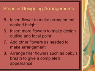 Steps in Designing Arrangements
5. Insert flower to make arrangement
desired height
6. Insert more flowers to make design
outline and focal point
7. Add other flowers as needed to
make arrangement
8. Arrange filler flowers such as baby’s
breath to give a completed
appearance
 