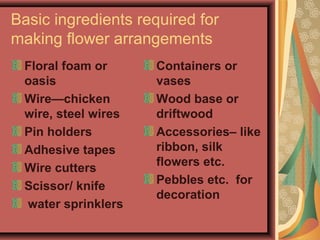 Basic ingredients required for
making flower arrangements
Floral foam or
oasis
Wire—chicken
wire, steel wires
Pin holders
Adhesive tapes
Wire cutters
Scissor/ knife
water sprinklers
Containers or
vases
Wood base or
driftwood
Accessories– like
ribbon, silk
flowers etc.
Pebbles etc. for
decoration
 
