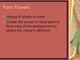 Form Flowers
Unique in shape or color
Create the accent or focal point or
focal area of the arrangement to
attract the viewer’s attention
 