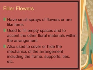 Filler Flowers
Have small sprays of flowers or are
like ferns
Used to fill empty spaces and to
accent the other floral materials within
the arrangement
Also used to cover or hide the
mechanics of the arrangement
including the frame, supports, ties,
etc.
 