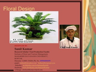 Floral Design
DESINGED BY
Sunil Kumar
Research Scholar/ Food Production Faculty
Institute of Hotel and Tourism Management,
MAHARSHI DAYANAND UNIVERSITY,
ROHTAK
Haryana- 124001 INDIA Ph. No. 09996000499
email: skihm86@yahoo.com , balhara86@gmail.com
linkedin:- in.linkedin.com/in/ihmsunilkumar
facebook: www.facebook.com/ihmsunilkumar
webpage: chefsunilkumar.tripod.com
 