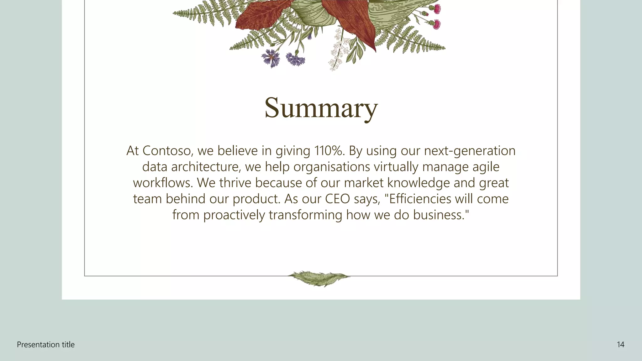 Summary
At Contoso, we believe in giving 110%. By using our next-generation
data architecture, we help organisations virtually manage agile
workflows. We thrive because of our market knowledge and great
team behind our product. As our CEO says, "Efficiencies will come
from proactively transforming how we do business."
Presentation title 14
 