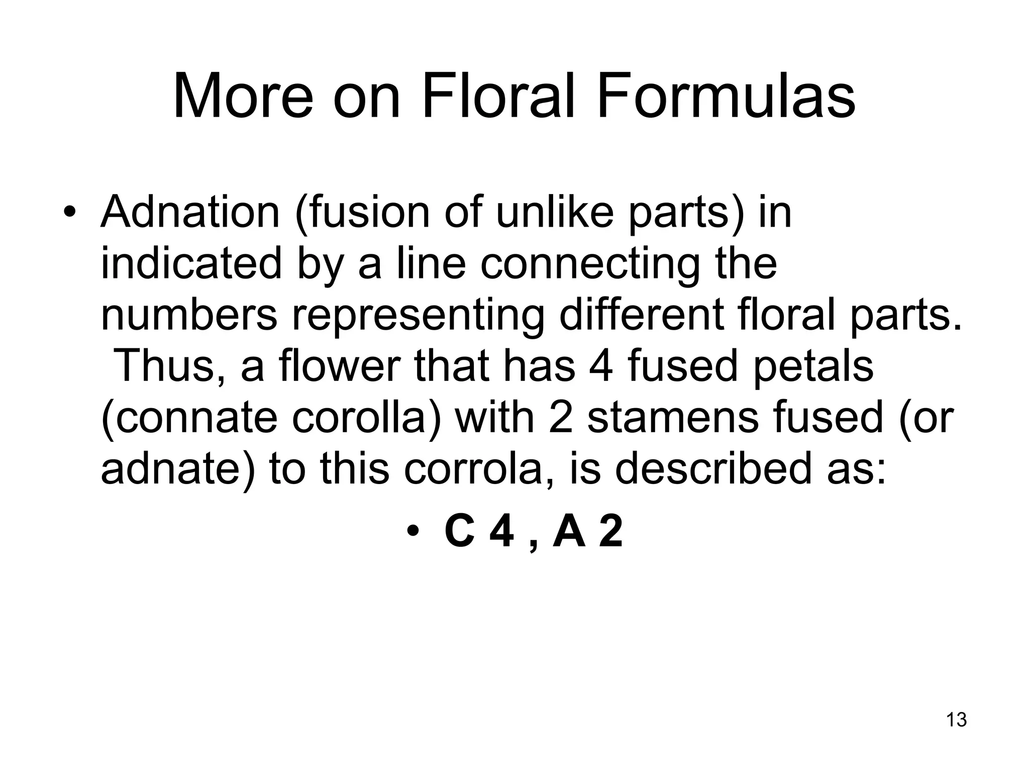 More on Floral Formulas Adnation (fusion of unlike parts) in indicated by a line connecting the numbers representing different floral parts.  Thus, a flower that has 4 fused petals (connate corolla) with 2 stamens fused (or adnate) to this corrola, is described as:  C 4 , A 2 