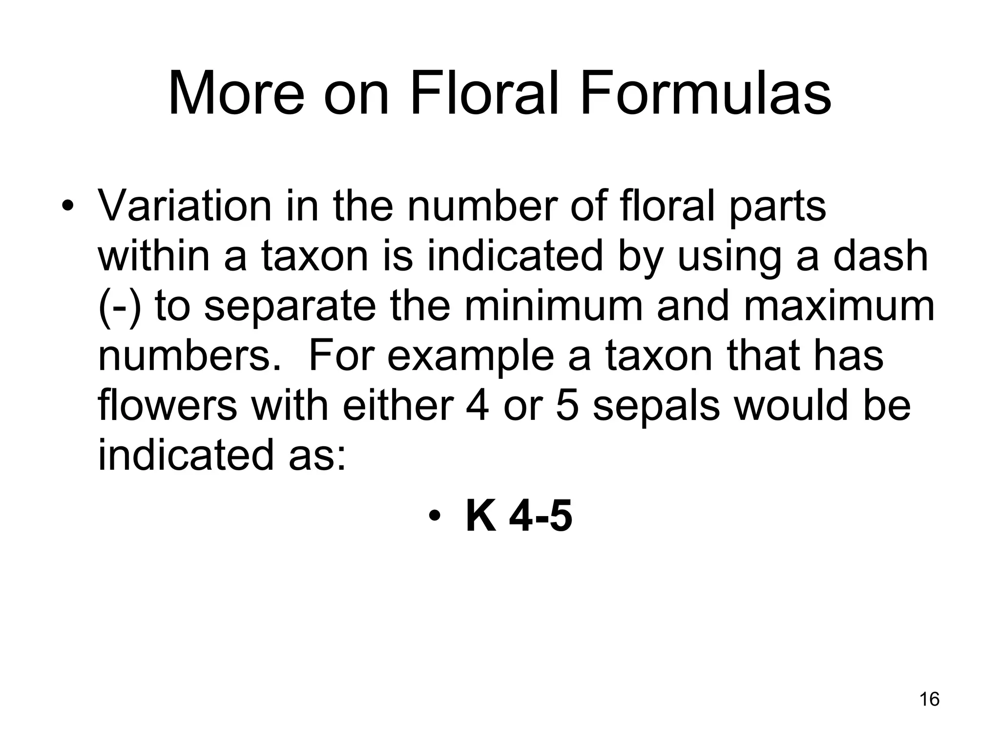 More on Floral Formulas Variation in the number of floral parts within a taxon is indicated by using a dash (-) to separate the minimum and maximum numbers.  For example a taxon that has flowers with either 4 or 5 sepals would be indicated as:  K 4-5 