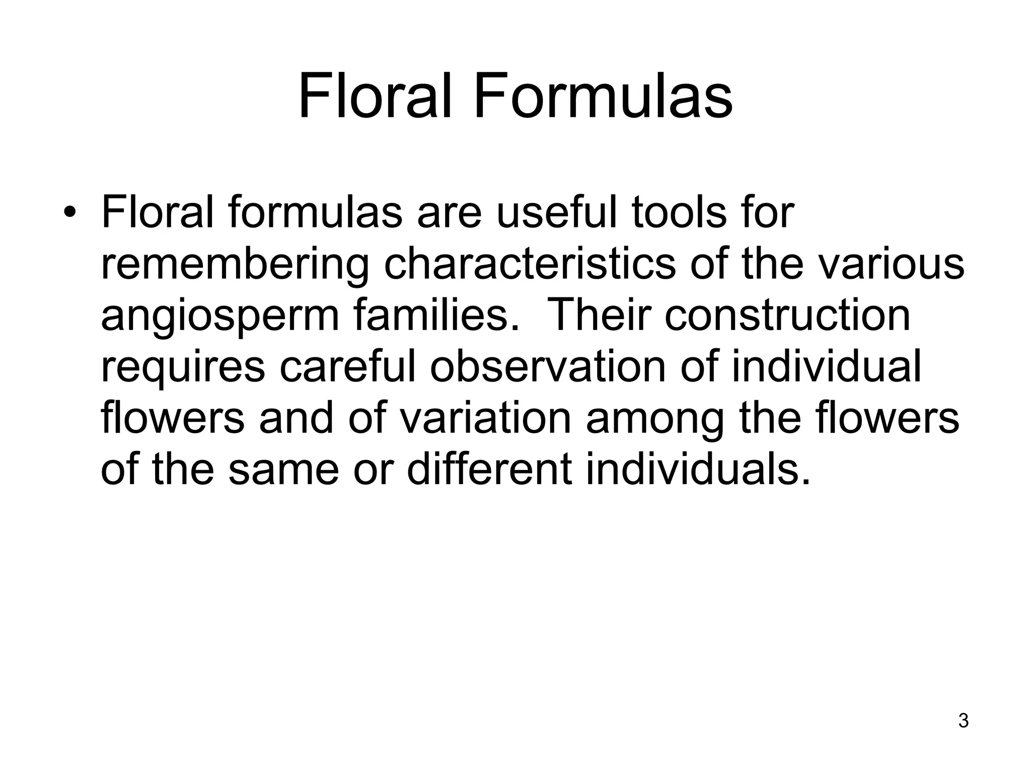 Floral Formulas Floral formulas are useful tools for remembering characteristics of the various angiosperm families.  Their construction requires careful observation of individual flowers and of variation among the flowers of the same or different individuals. 