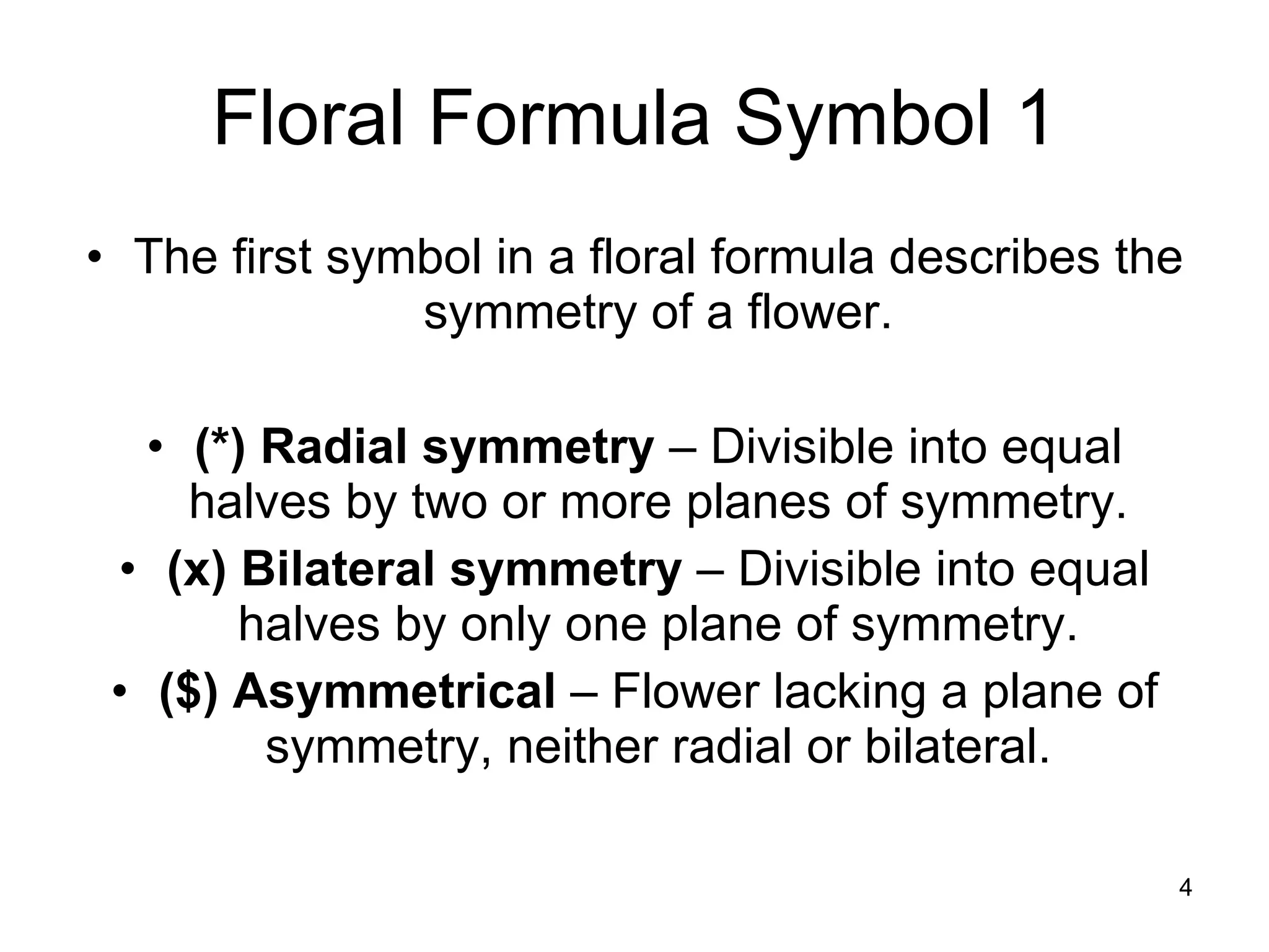 Floral Formula Symbol 1 The first symbol in a floral formula describes the symmetry of a flower. (*) Radial symmetry  – Divisible into equal halves by two or more planes of symmetry. (x) Bilateral symmetry  – Divisible into equal halves by only one plane of symmetry. ($) Asymmetrical  – Flower lacking a plane of symmetry, neither radial or bilateral. 