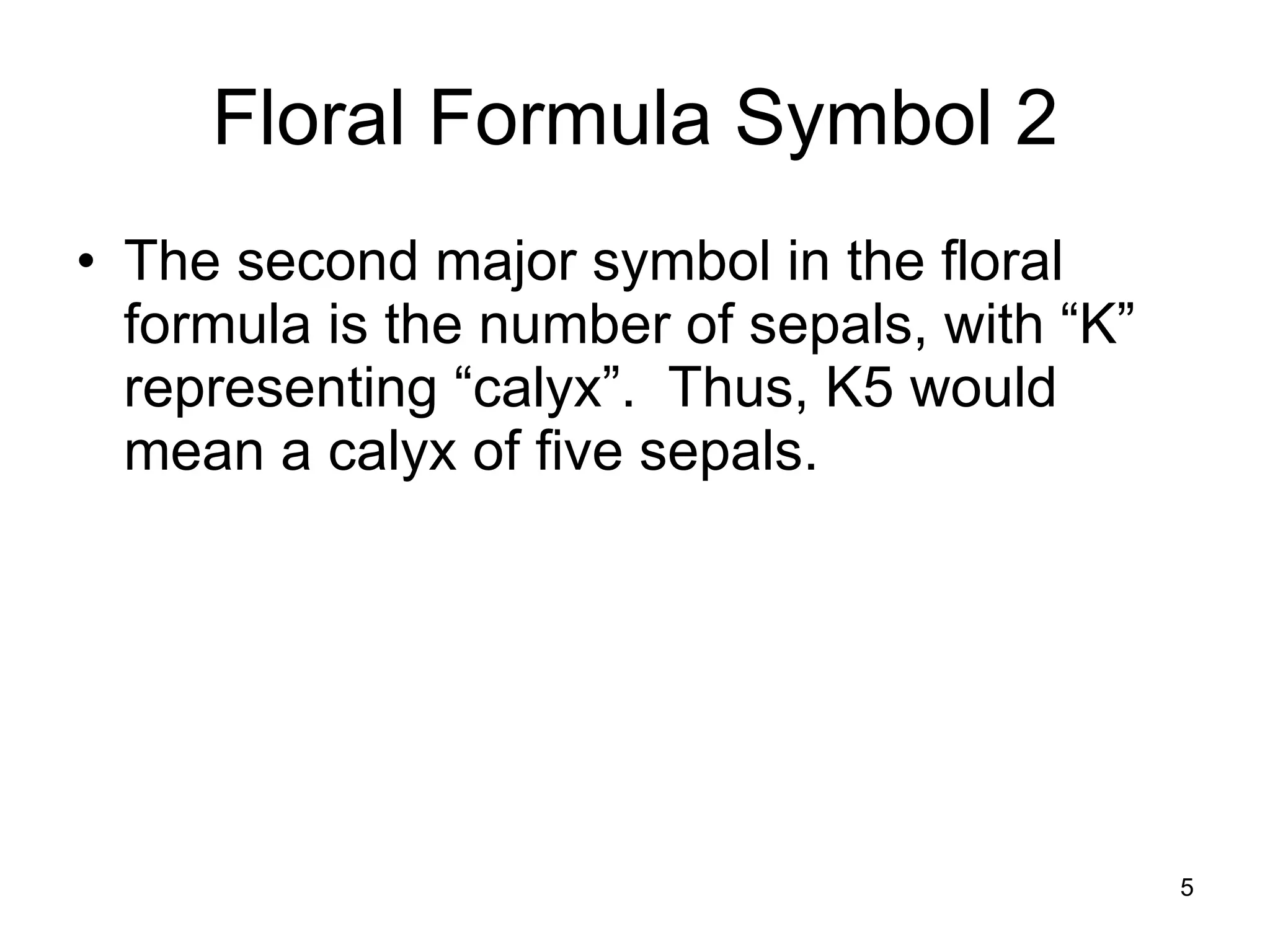 Floral Formula Symbol 2 The second major symbol in the floral formula is the number of sepals, with “K” representing “calyx”.  Thus, K5 would mean a calyx of five sepals. 