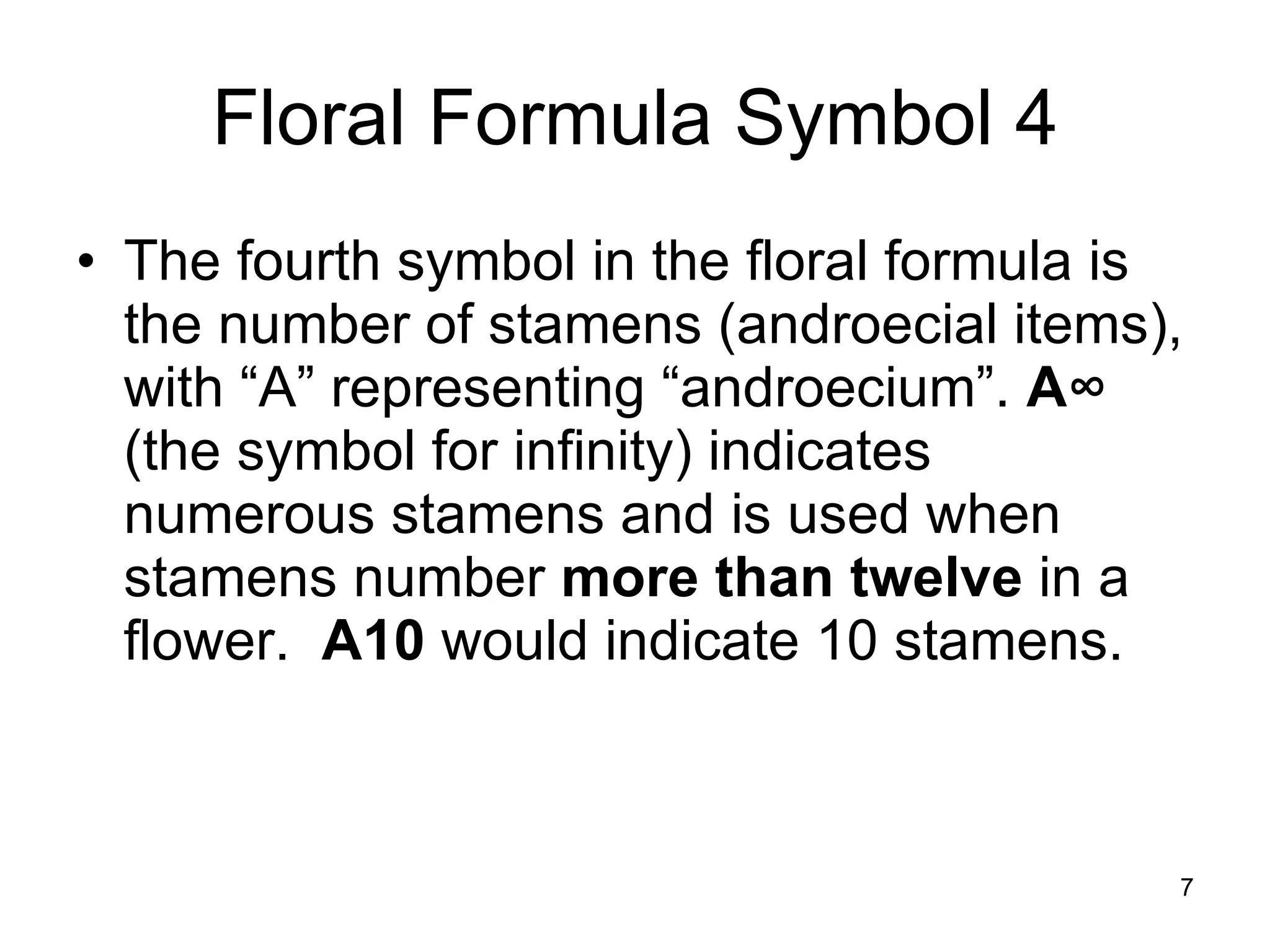 Floral Formula Symbol 4 The fourth symbol in the floral formula is the number of stamens (androecial items), with “A” representing “androecium”.  A ∞  (the symbol for infinity) indicates numerous stamens and is used when stamens number  more than twelve  in a flower.  A10  would indicate 10 stamens. 