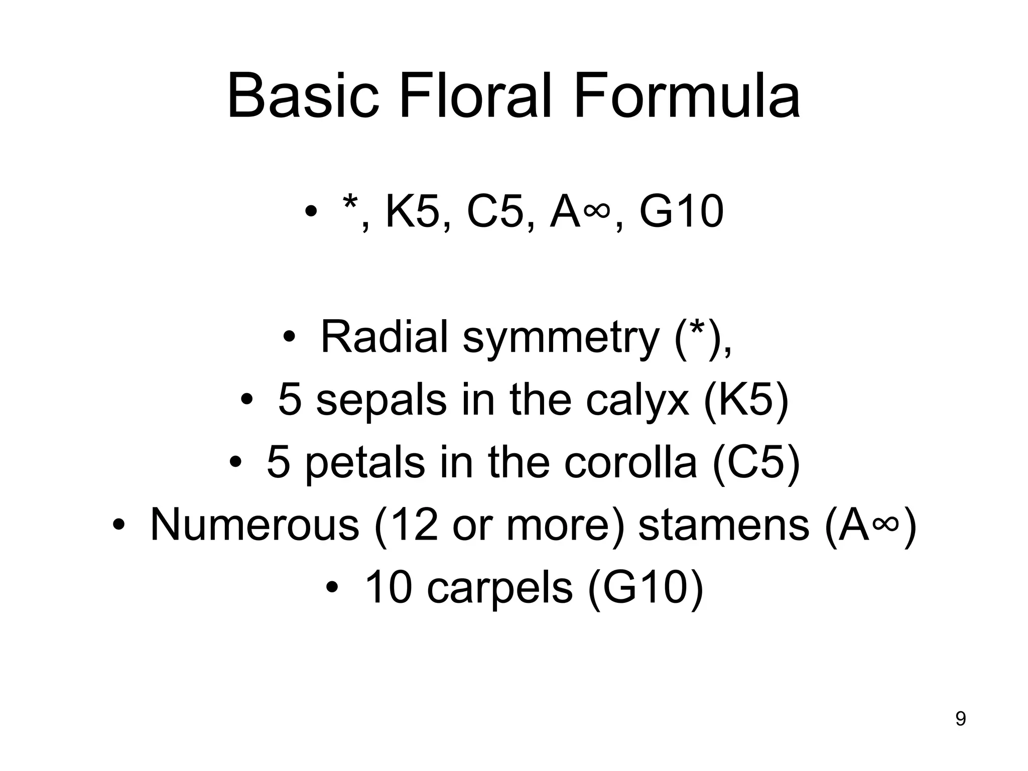 Basic Floral Formula *, K5, C5, A ∞, G10 Radial symmetry (*),  5 sepals in the calyx (K5) 5 petals in the corolla (C5) Numerous (12 or more) stamens (A∞) 10 carpels (G10) 