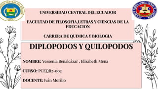UNIVERSIDAD CENTRAL DEL ECUADOR
FACULTAD DE FILOSOFIA,LETRAS Y CIENCIAS DE LA
EDUCACION
CARRERA DE QUIMICA Y BIOLOGIA
DIPLOPODOS Y QUILOPODOS
NOMBRE: Yessenia Benalcázar , Elizabeth Mena
CURSO: PCEQB2-002
DOCENTE: Iván Morillo
 