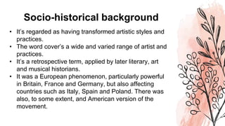 Socio-historical background
• It’s regarded as having transformed artistic styles and
practices.
• The word cover’s a wide and varied range of artist and
practices.
• It’s a retrospective term, applied by later literary, art
and musical historians.
• It was a European phenomenon, particularly powerful
in Britain, France and Germany, but also affecting
countries such as Italy, Spain and Poland. There was
also, to some extent, and American version of the
movement.
 