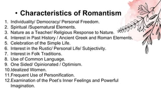 • Characteristics of Romantism
1. Individuality/ Democracy/ Personal Freedom.
2. Spiritual /Supernatural Elements.
3. Nature as a Teacher/ Religious Response to Nature.
4. Interest in Past History / Ancient Greek and Roman Elements.
5. Celebration of the Simple Life.
6. Interest in the Rustic/ Personal Life/ Subjectivity.
7. Interest in Folk Traditions.
8. Use of Common Language.
9. One Sided/ Opinionated / Optimism.
10.Idealized Women.
11.Frequent Use of Personification.
12.Examination of the Poet’s Inner Feelings and Powerful
Imagination.
 