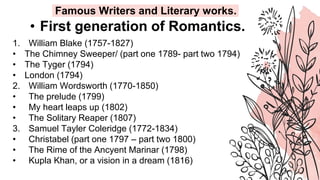 • First generation of Romantics.
1. William Blake (1757-1827)
• The Chimney Sweeper/ (part one 1789- part two 1794)
• The Tyger (1794)
• London (1794)
2. William Wordsworth (1770-1850)
• The prelude (1799)
• My heart leaps up (1802)
• The Solitary Reaper (1807)
3. Samuel Tayler Coleridge (1772-1834)
• Christabel (part one 1797 – part two 1800)
• The Rime of the Ancyent Marinar (1798)
• Kupla Khan, or a vision in a dream (1816)
Famous Writers and Literary works.
 