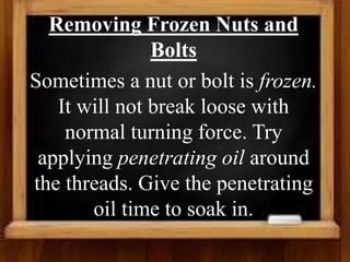 Removing Frozen Nuts and
Bolts
Sometimes a nut or bolt is frozen.
It will not break loose with
normal turning force. Try
applying penetrating oil around
the threads. Give the penetrating
oil time to soak in.
 