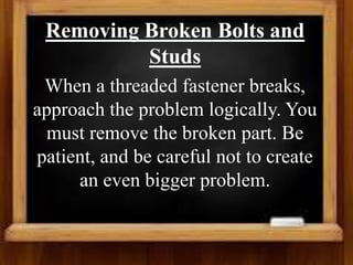 Removing Broken Bolts and
Studs
When a threaded fastener breaks,
approach the problem logically. You
must remove the broken part. Be
patient, and be careful not to create
an even bigger problem.
 
