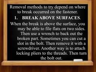 Removal methods to try depend on where
to break occurred on the fastener.
1. BREAK ABOVE SURFACES.
When the break is above the surface, you
may be able to file flats on two sides.
Then use a wrench to back out the
broken part. Sometimes you can cut a
slot in the bolt. Then remove it with a
screwdriver. Another way is to attach
locking pliers to the threads. Then turn
the bolt out.
 