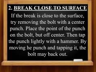 2. BREAK CLOSE TO SURFACE
If the break is close to the surface,
try removing the bolt with a center
punch. Place the point of the punch
on the bolt, but off center. Then tap
the punch lightly with a hammer. By
moving he punch and tapping it, the
bolt may back out.
 