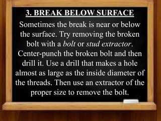 3. BREAK BELOW SURFACE
Sometimes the break is near or below
the surface. Try removing the broken
bolt with a bolt or stud extractor.
Center-punch the broken bolt and then
drill it. Use a drill that makes a hole
almost as large as the inside diameter of
the threads. Then use an extractor of the
proper size to remove the bolt.
 
